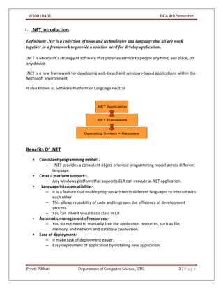 030010401 BCA 4th Semester
Preeti P Bhatt Department of Computer Science, UTU. 3 | P a g e
1. .NET Introduction
Definition: .Net is a collection of tools and technologies and language that all are work
together in a framework to provide a solution need for develop application.
.NET is Microsoft’s strategy of software that provides service to people any time, any place, on
any device.
.NET is a new framework for developing web-based and windows-based applications within the
Microsoft environment.
It also known as Software Platform or Language neutral
Benefits Of .NET
• Consistent programming model: -
– .NET provides a consistent object oriented programming model across different
language.
• Cross – platform support:-
– Any windows platform that supports CLR can execute a .NET application.
• Language Interoperatibility:-
– It is a feature that enable program written in different languages to interact with
each other.
– This allows reusability of code and improves the efficiency of development
process.
– You can inherit visual basic class in C#.
• Automatic management of resources:-
– You do not need to manually free the application resources, such as file,
memory, and network and database connection.
• Ease of deployment:-
– It make task of deployment easier.
– Easy deployment of application by installing new application.
 