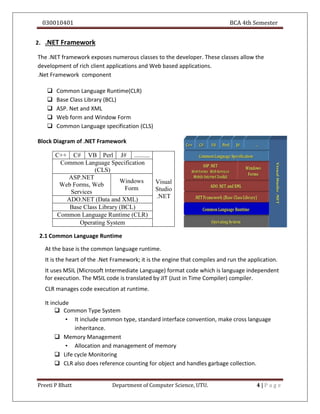 030010401 BCA 4th Semester
Preeti P Bhatt Department of Computer Science, UTU. 4 | P a g e
2. .NET Framework
The .NET framework exposes numerous classes to the developer. These classes allow the
development of rich client applications and Web based applications.
.Net Framework component
 Common Language Runtime(CLR)
 Base Class Library (BCL)
 ASP. Net and XML
 Web form and Window Form
 Common Language specification (CLS)
Block Diagram of .NET Framework
C++ C# VB Perl J# ..........
Visual
Studio
.NET
Common Language Specification
(CLS)
ASP.NET
Web Forms, Web
Services
Windows
Form
ADO.NET (Data and XML)
Base Class Library (BCL)
Common Language Runtime (CLR)
Operating System
2.1 Common Language Runtime
At the base is the common language runtime.
It is the heart of the .Net Framework; it is the engine that compiles and run the application.
It uses MSIL (Microsoft Intermediate Language) format code which is language independent
for execution. The MSIL code is translated by JIT (Just in Time Compiler) compiler.
CLR manages code execution at runtime.
It include
 Common Type System
• It include common type, standard interface convention, make cross language
inheritance.
 Memory Management
• Allocation and management of memory
 Life cycle Monitoring
 CLR also does reference counting for object and handles garbage collection.
 