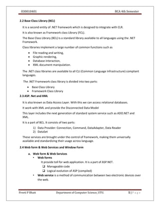 030010401 BCA 4th Semester
Preeti P Bhatt Department of Computer Science, UTU. 5 | P a g e
2.2 Base Class Library (BCL)
It is a second entity of .NET framework which is designed to integrate with CLR.
It is also known as Framework class Library (FCL).
The Base Class Library (BCL) is a standard library available to all languages using the .NET
Framework.
Class libraries implement a large number of common functions such as
 File reading and writing,
 Graphic rendering,
 Database interaction,
 XML document manipulation.
The .NET class libraries are available to all CLI (Common Language Infrastructure) compliant
languages.
The .NET Framework class library is divided into two parts:
 Base Class Library
 Framework Class Library
2.3 ASP. Net and XML
It is also known as Data Access Layer. With this we can access relational databases.
It work with XML and provide the Disconnected Data Model
This layer includes the next generation of standard system service such as ADO.NET and
XML.
It is a part of BCL. It consists of two parts:
1) Data Provider: Connection, Command, DataAdapter, Data Reader
2) DataSet
These services are brought under the control of framework, making them universally
available and standardizing their usage across language.
2.4 Web form & Web Services and Window Form
a. Web form & Web Services
• Web forms
It provide toll for web application. It is a part of ASP.NET.
 Manageable code
 Logical evolution of ASP (compiled)
• Web service is a method of communication between two electronic devices over
the web.
 