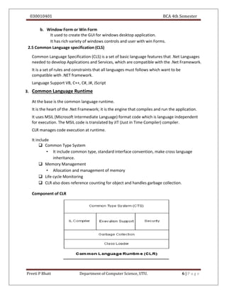 030010401 BCA 4th Semester
Preeti P Bhatt Department of Computer Science, UTU. 6 | P a g e
b. Window Form or Win Form
It used to create the GUI for windows desktop application.
It has rich variety of windows controls and user with win Forms.
2.5 Common Language specification (CLS)
Common Language Specification (CLS) is a set of basic language features that .Net Languages
needed to develop Applications and Services, which are compatible with the .Net Framework.
It is a set of rules and constraints that all languages must follows which want to be
compatible with .NET framework.
Language Support VB, C++, C#, J#, JScript
3. Common Language Runtime
At the base is the common language runtime.
It is the heart of the .Net Framework; it is the engine that compiles and run the application.
It uses MSIL (Microsoft Intermediate Language) format code which is language independent
for execution. The MSIL code is translated by JIT (Just in Time Compiler) compiler.
CLR manages code execution at runtime.
It include
 Common Type System
• It include common type, standard interface convention, make cross language
inheritance.
 Memory Management
• Allocation and management of memory
 Life cycle Monitoring
 CLR also does reference counting for object and handles garbage collection.
Component of CLR
 