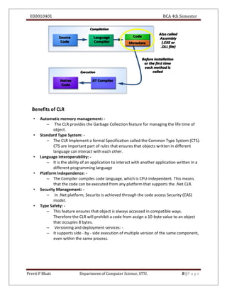 030010401 BCA 4th Semester
Preeti P Bhatt Department of Computer Science, UTU. 8 | P a g e
Benefits of CLR
• Automatic memory management: -
– The CLR provides the Garbage Collection feature for managing the life time of
object.
• Standard Type System: -
– The CLR Implement a formal Specification called the Common Type System (CTS).
CTS are important part of rules that ensures that objects written in different
language can interact with each other.
• Language interoperability: -
– It is the ability of an application to interact with another application written in a
different programming language
• Platform Independence: -
– The Compiler compiles code language, which is CPU-independent. This means
that the code can be executed from any platform that supports the .Net CLR.
• Security Management: -
– In .Net platform, Security is achieved through the code access Security (CAS)
model.
• Type Safety: -
– This feature ensures that object is always accessed in compatible ways.
Therefore the CLR will prohibit a code from assign a 10-byte value to an object
that occupies 8 bytes.
– Versioning and deployment services: -
– It supports side - by - side execution of multiple version of the same component,
even within the same process.
 
