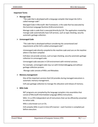 030010401 BCA 4th Semester
Preeti P Bhatt Department of Computer Science, UTU. 9 | P a g e
Important Terms
 Manage Code
“The code that is developed with a language compiler that target the CLR is
called manage code”.
Managed Code in Microsoft .Net Framework, is the code that has executed by
the Common Language Runtime (CLR) environment.
Manage code is code that is executed directly by CLR. The application created by
manage code automatically have CLR services, such as type checking, security
automatic garbage collection.
 Unmanaged Code
“The code that is developed without considering the conventional and
requirements of the CLR is called unmanaged code”.
Unmanaged code directly compiled to the machine code and runs on the machine
where it has been compiled.
CLR does not provide services, such as type checking, security automatic garbage
collection to unmanaged code.
Unmanaged code executes in CLR environment with minimal services.
For example, unmanaged code may run with limited debugging and without
garbage collection process.
Manage code consists of MSIL and Metadata
 Memory management
One of the important services that CLR provides during managed executions is
automatic memory management.
CLR uses garbage collection to manage the allocation and release of memory.
 MSIL Code
NET programs are compiled by the language compilers into assemblies that
consist of Microsoft Intermediate Language (MSIL) instructions.
MSIL: It is a CPU-independent set of instructions that can be efficiently converted
to native code.
MSIL is also known as IL or CIL.
CLR compiles MSIL in just-in-time (JIT) manner – each function is compiled just
before execution.
 