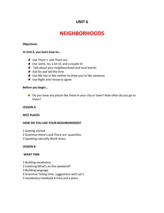 UNIT 6
NEIGHBORHOODS
Objectives:
In Unit 6, you learn how to…
Use There’s and There are
Use some, no, a lot of, and a couple of.
Talk about your neighbourhood and local events
Ask for and tell the time
Use Me too or Me neither to show you’re like someone
Use Right and I know to agree
Before you begin…
Do you have any places like these in your city or town? How often do you go to
them?
LESSON A
NICE PLACES
HOW DO YOU LIKE YOUR NEIGHBORHOOD?
1 Getting started
2 Grammar there’s and There are: quantities
3 Speaking naturally Word stress
LESSON B
WHAT TIME
1 Building vocabulary
2 Listening What’s on this weekend?
3 Building language
4 Grammar Telling time: suggestions with Let’s
5 Vocabulary notebook A time and a place
 