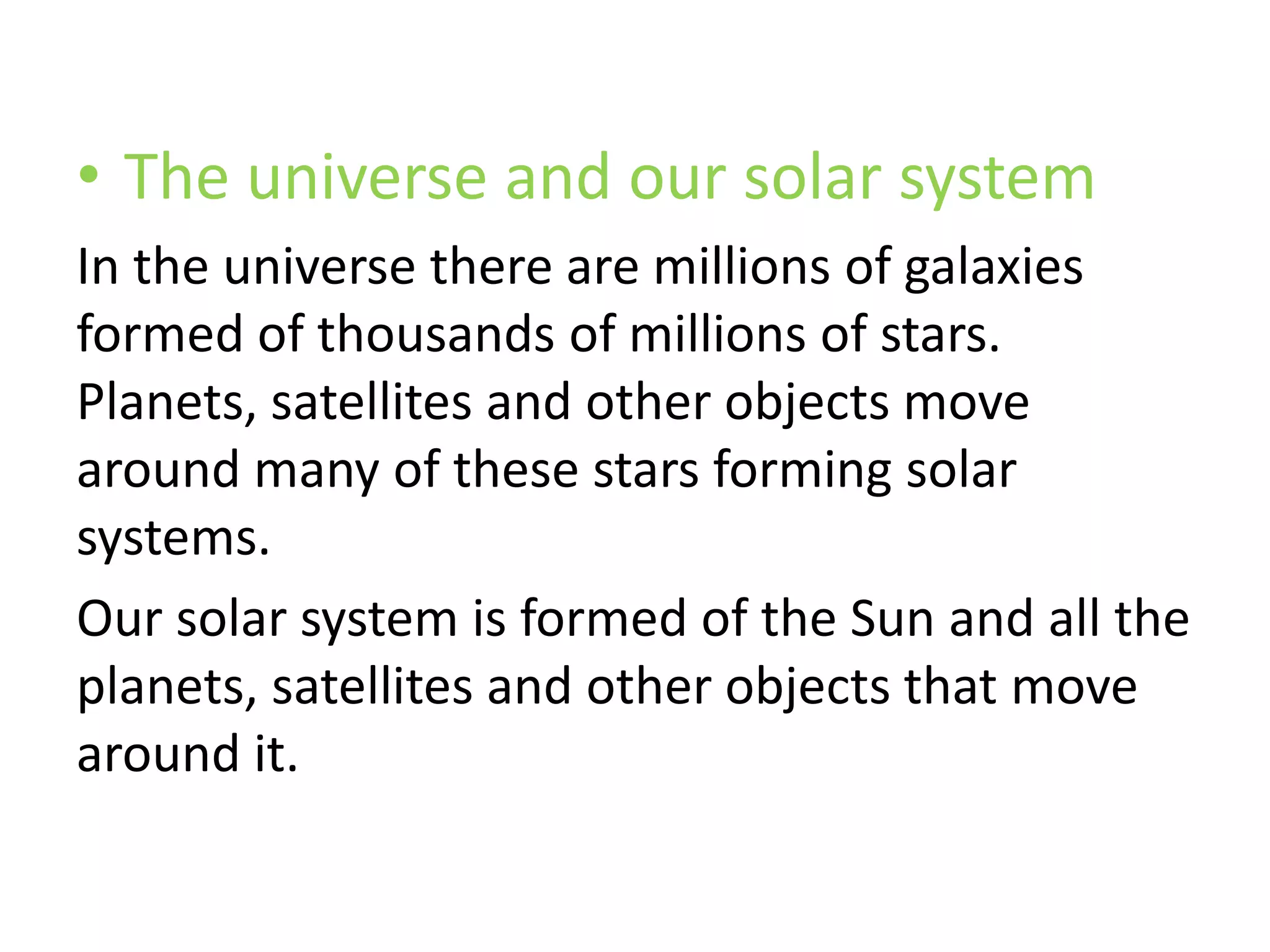 • The universe and our solar system
In the universe there are millions of galaxies
formed of thousands of millions of stars.
Planets, satellites and other objects move
around many of these stars forming solar
systems.
Our solar system is formed of the Sun and all the
planets, satellites and other objects that move
around it.