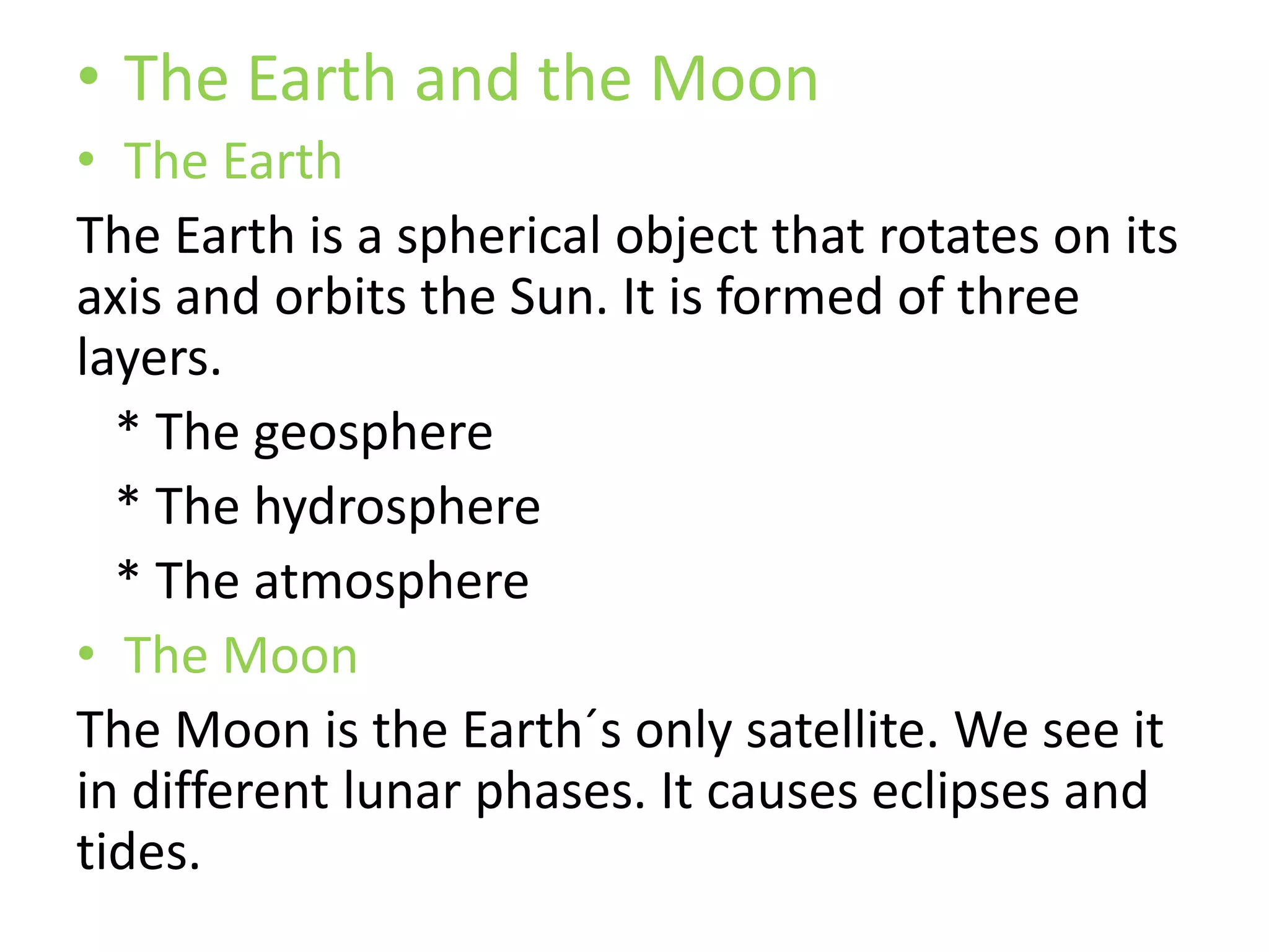 • The Earth and the Moon
• The Earth
The Earth is a spherical object that rotates on its
axis and orbits the Sun. It is formed of three
layers.
* The geosphere
* The hydrosphere
* The atmosphere
• The Moon
The Moon is the Earth´s only satellite. We see it
in different lunar phases. It causes eclipses and
tides.