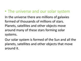 • The universe and our solar system
In the universe there are millions of galaxies
formed of thousands of millions of stars.
Planets, satellites and other objects move
around many of these stars forming solar
systems.
Our solar system is formed of the Sun and all the
planets, satellites and other objects that move
around it.
 