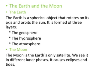 • The Earth and the Moon
• The Earth
The Earth is a spherical object that rotates on its
axis and orbits the Sun. It is formed of three
layers.
* The geosphere
* The hydrosphere
* The atmosphere
• The Moon
The Moon is the Earth´s only satellite. We see it
in different lunar phases. It causes eclipses and
tides.
 