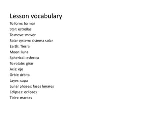 Lesson vocabulary
To form: formar
Star: estrellas
To move: mover
Solar system: sistema solar
Earth: Tierra
Moon: luna
Spherical: esferica
To rotate: girar
Axis: eje
Orbit: órbita
Layer: capa
Lunar phases: fases lunares
Eclipses: eclipses
Tides: mareas
 