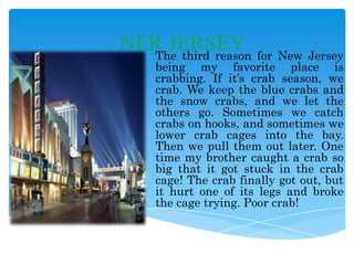 NER JERSEY for New Jersey
The third reason

being my favorite place is
crabbing. If it’s crab season, we
crab. We keep the blue crabs and
the snow crabs, and we let the
others go. Sometimes we catch
crabs on hooks, and sometimes we
lower crab cages into the bay.
Then we pull them out later. One
time my brother caught a crab so
big that it got stuck in the crab
cage! The crab finally got out, but
it hurt one of its legs and broke
the cage trying. Poor crab!

 