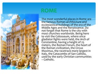 ROME
The most wonderful places in Rome are
the famous Roman architecture and
ecclesiastical buildings of the era of the
Middle Ages and the Renaissance. Do
not forget that Rome is the city with
most churches worldwide. Being here
to visit the Colosseum, where once
gladiator fights were held, the Arch of
Constantine, having a height of 25
meters, the Roman Forum, the heart of
the Roman civilization, the Circus
Maximus, the racetrack more largest in
Italy, the Catacombs of San Callisto,
used by the early Christian communities
– Catholic.

 