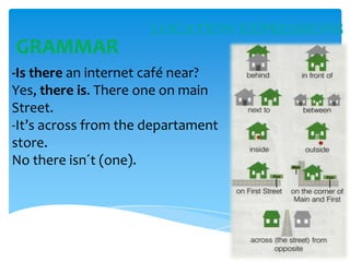 LOCATION EXPRESSIONS

GRAMMAR
-Is there an internet café near?
Yes, there is. There one on main
Street.
-It’s across from the departament
store.
No there isn´t (one).

 