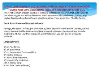 GIVING DIRECTIONS: A COLLECTION OF RESOURCES FOR TEACHING HOW
TO ASK AND GIVE DIRECTIONS FOR ESL STUDENTS BY CHRIS GUN
This is not so much a lesson plan but is instead a collection of resources that can be used to
teach how to give and ask for directions. In this section I've identified three common ways
to give directions based on different situations. When I have some time, I'll add a fourth.
Part I: Street Name and Nearby Landmark
Perhaps, the easiest way to give directions is just to say what street it is on. Granted, it's not
so easy in countries like Korea where there are no street names, but even there it can be
modified to fit. For countries that don't use street names you can give an area and a
landmark.
Language Points

It's on Pine Street.
It's on 4th Avenue.
It's on the corner of Fourth and Pine.
It's next to the bank.
It's across from the school.
It's opposite the bookstore.
(It's in Yeonsu Dong
across from the CGV theater.)

 