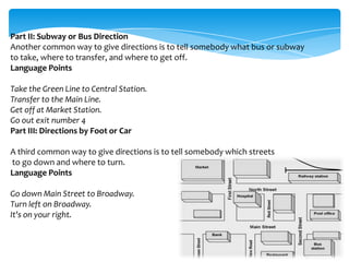Part II: Subway or Bus Direction
Another common way to give directions is to tell somebody what bus or subway
to take, where to transfer, and where to get off.
Language Points
Take the Green Line to Central Station.
Transfer to the Main Line.
Get off at Market Station.
Go out exit number 4
Part III: Directions by Foot or Car
A third common way to give directions is to tell somebody which streets
to go down and where to turn.
Language Points
Go down Main Street to Broadway.
Turn left on Broadway.
It's on your right.

 