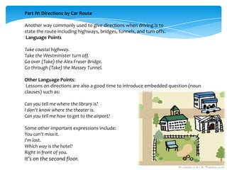 Part IV: Directions by Car Route
Another way commonly used to give directions when driving is to
state the route including highways, bridges, tunnels, and turn offs.
Language Points
Take coastal highway.
Take the Westminister turn off.
Go over (Take) the Alex Fraser Bridge.
Go through (Take) the Massey Tunnel.
Other Language Points:
Lessons on directions are also a good time to introduce embedded question (noun
clauses) such as:
Can you tell me where the library is?
I don't know where the theater is.
Can you tell me how to get to the airport?
Some other important expressions include:
You can't miss it.
I'm lost.
Which way is the hotel?
Right in front of you.

It's on the second floor.

 