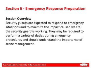 Section 6 - Emergency Response Preparation
Section Overview
Security guards are expected to respond to emergency
situations and to minimize the impact caused where
the security guard is working. They may be required to
perform a variety of duties during emergency
procedures and should understand the importance of
scene management.

 