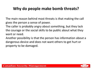 Why do people make bomb threats?
The main reason behind most threats is that making the call
gives the person a sense of power.
The caller is probably angry about something, but they lack
the courage or the social skills to be public about what they
want or need.
Another possibility is that the person has information about a
dangerous device and does not want others to get hurt or
property to be damaged.

 