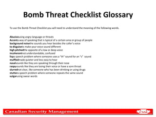 Bomb Threat Checklist Glossary
To use the Bomb Threat Checklist you will need to understand the meaning of the following words.
Abusiveusing angry language or threats
Accenta way of speaking that is typical of a certain area or group of people
background noisethe sounds you hear besides the caller’s voice
to disguiseto make your voice sound different
high pitchedthe opposite of a low or deep voice
incoherentnot understandable, confused
lispa speech problem where someone uses a “th” sound for an “s” sound
muffledmade quieter and less easy to hear
nasalsounds like they are speaking through their nose
raspysounds like they are losing their voice or have a sore throat
slurrednot clear, like someone who has been drinking or using drugs
stuttera speech problem where someone repeats the same sound
vulgarusing swear words

 