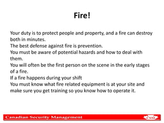 Fire!
Your duty is to protect people and property, and a fire can destroy
both in minutes.
The best defense against fire is prevention.
You must be aware of potential hazards and how to deal with
them.
You will often be the first person on the scene in the early stages
of a fire.
If a fire happens during your shift
You must know what fire related equipment is at your site and
make sure you get training so you know how to operate it.

 