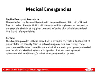 Medical Emergencies
Medical Emergency Procedures
The entire Security Team will be trained in advanced levels of first aid, CPR and
first responder. Site specific first aid measures will be implemented pursuant to
the stage the site is in at any given time and reflective of provincial and federal
health and safety guidelines.
Purpose
The direction provided in these procedures is intended to create a standard set of
protocols for the Security Team to follow during a medical emergency. These
procedures will be incorporated into the site incident emergency plan upon arrival
at an incident and will allow for the integration of incident management
operations with local/county/province emergency service systems.

 