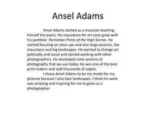 Ansel Adams
Ansel Adams started as a musician teaching
himself the piano. His reputation for art soon grew with
his portfolio Parmelian Prints of the High Sierras. He
started focusing on close ups and also large pictures, like
mountains and big landscapes. He wanted to change art
politically and social and started working with other
photographers. He developed zone systems of
photography that we use today. He was one of the best
print makers and sold thousands of copies.
I chose Ansel Adams to be my model for my
pictures because I also love landscapes. I think his work
was amazing and inspiring for me to grow as a
photographer.

 
