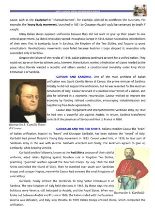 UNIT 6 – NATION STATES AND EMPIRES IN EUROPE
cause, such as the Carbonari or “charcoal-burners”, for example, plotted to overthrow the Austrians. For
example, the Young Italy movement, launched in 1831 by Giussepe Mazzini could be sentenced to death if
caught.
Many Italian states opposed unification because they did not want to give up their power to one
central government. As liberal revolution spread throughout Europe in 1848, Italian nationalists led rebellions
of their own: first in Lombardy, later in Sardinia, the kingdom of the Two Sicilies, and Tuscany to grant
constitutions. Revolutionary movements soon failed because Austrian troops stopped it; revolution only
succeeded only in Sardinia.
Despite the failure of the revolts of 1848, Italian patriots continued to work for a unified nation. They
could not agree on how to achieve unity, however. Many Italians wanted a federation of states headed by the
pope. Most liberals wanted a republic and others wanted a constitutional monarchy under king Victor
Emmanuel II of Sardinia.
CAVOUR AND SARDINIA. One of the main architecs of Italian
unification was Count Camillo Benso di Cavour, the prime minister of Sardinia.
Initially he did not support the unification, but he was resented for the Austrian
occupation of Italy. Cavour believed in a political resurrection of a nation, and
also he believed in a economic resurrection. Cavour worked to improve the
economy by funding railroad construction, encouraging industrialization and
negotiating free-trade agreements.
Cavour also reorganized and strengthened the Sardinian army. By 1859
he had won a powerful ally against Austria. In return, Sardinia transferred
control of the provinces of Savory and Nice to France in 1860.
GARIBALDI AND THE RED SHIRTS. Italians consider Cavour the “brain”
of Italian unification, Mazzini its “heart” and Giuseppe Garibaldi, has been dubbed the “sword” of Italy.
Garibaldi had joined Mazzini's Young Italy movement in 1833. Cavour asked him, in 1859, to lead part of
Sardinian army in the war with Austria. Garibaldi accepted and finally, the Austrians agreed to give up
Lombardy, while keeping Venetia.
Garibaldi and his followers, known as the Red Shirts because of their coloful
uniforms, aided rebels fighting against Bourbon rule in Kingdom Two Sicilies,
practising “guerrilla” warfare against the Bourbon troops. By July 1860 the Red
Shirts controlled the island of Sicily. Then he marched over south with Sardinian
troops and conquer Naples, meanwhile Cavour had annexed the small kingdoms of
central Italy.
Garibaldi, finally offered the territories to King Victor Emmanuel II of
Sardinia. The new kingdom of Italy held elections in 1861. By those days the only
holdouts were Venetia, still belonged to Austria, and the Papal States. When war
broke out between Austria and Prussia in 1866, the Italians sided with the Prussians.
Austria was defeated, and Italy won Venetia. In 1870 Italian troops entered Rome, which completed the
unification.
Ilustración 3: Camillo Benso
di Cavour
Ilustración 4: Garibaldi
 