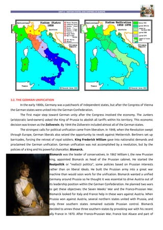 UNIT 6 – NATION STATES AND EMPIRES IN EUROPE
3.2. THE GERMAN UNIFICATION
In the early 1800s, Germany was a patchwork of independent states, but after the Congress of Vienna
the German states were united into the German Confederation.
The first major step toward German unity after the Congress involved the economy. The Junkers
(aristocratic land-owners) asked the King of Prussia to abolish all tariffs within his territory. This economic
decision was known as the Zollverein. By 1844 the Zollverein included almost all of the German states.
The strongest calls for political unification came from liberalism. In 1848, when the Revolution swept
through Europe, German liberals also seized the opportunity to revolt against Metternich. Berliners set up
barricades, forcing the retreat of royal soldiers. King Frederick William gave into nationalist demands and
proclaimed the German unification. German unification was not accomplished by a revolution, but by the
policies of a king and his powerful chancellor, Bismarck.
Bismarck was the leader of conservatives. In 1862 William I, the new Prussian
king, appointed Bismarck as head of the Prussian cabinet. He started the
Realpolitik or “realiscti politics”, some policies based on Prussian interests
rather than on liberal ideals. He built the Prussian army into a great war
machine than would soon work for the unification. Bismarck wanted a unified
Germany around Prussia so he thought it was essential to drive Austria out of
its leadership position within the German Confederation. He planned two wars
to get these objectives: the Seven Weeks' War and the Franco-Prussian War.
Bismarck looked for Italy and France help in these wars against Austria. When
Prussia won against Austria, several northern states united with Prussia, and
only three southern states remained outside Prussian control. Bismarck
decided to annex those three southern states by provoking war with his recent
ally France in 1870. After Franco-Prussian War, France lost Alsace and part of
 