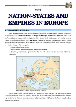 UNIT 6 – NATION STATES AND EMPIRES IN EUROPE
UNIT 6
NATION­STATES ANDNATION­STATES AND
EMPIRES IN EUROPEEMPIRES IN EUROPE
1. THE CONGRESS OF VIENNA
Even before Napoleon's final defeat, representatives of the European powers gathered in Vienna to
negotiate a full and definitive settlement of the peace of Europe. The Congress of Vienna, as the peace
conference became known, met from September 1814 to June 1815. Leaders were convened by emperor
Francis I and his foreign minister Prince Metternich. They had a clear idea: they wanted to restore the Old
Regime. Metternich opposed the ideals of French Revolution. Under his influence, three principles emerged
to guide the decisions of the Congress:
1. Compensation for the victors.
2. Restauration of the balance power in order to ensure peace.
3. Legitimacy: restoring the governments that had ruled Europe before Napoleon and French
Revolution.
Other leaders at the Congress agreed with Metternich's goals, specially Czar Alexander I of Russia.
Other representatives were: King Frederick William III of Prussia and Charles-Maurice de Talleyrand, a French
representative. All these representatives supported a return to the Old Regime, all of them excluding Great
Britain's representative.
Ilustración 1: Europe during Napoleon's empire
 