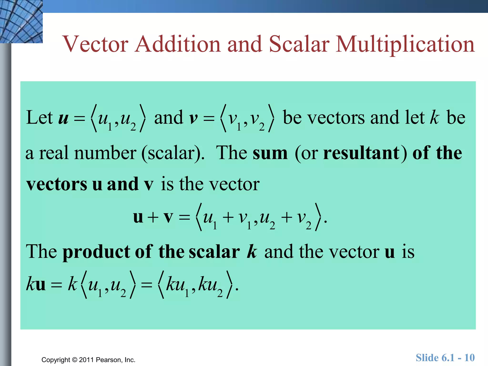 Vector Addition and Scalar Multiplication 
Let u  u1,u2 and v  v1,v2 be vectors and let k be 
a real number (scalar). The sum (or resultant) of the 
vectors u and v is the vector 
u  v  u1  v1,u2  v2 . 
The product of the scalar k and the vector u is 
ku  k u1,u2  ku1,ku2 . 
Copyright © 2011 Pearson, Inc. Slide 6.1 - 10 
 