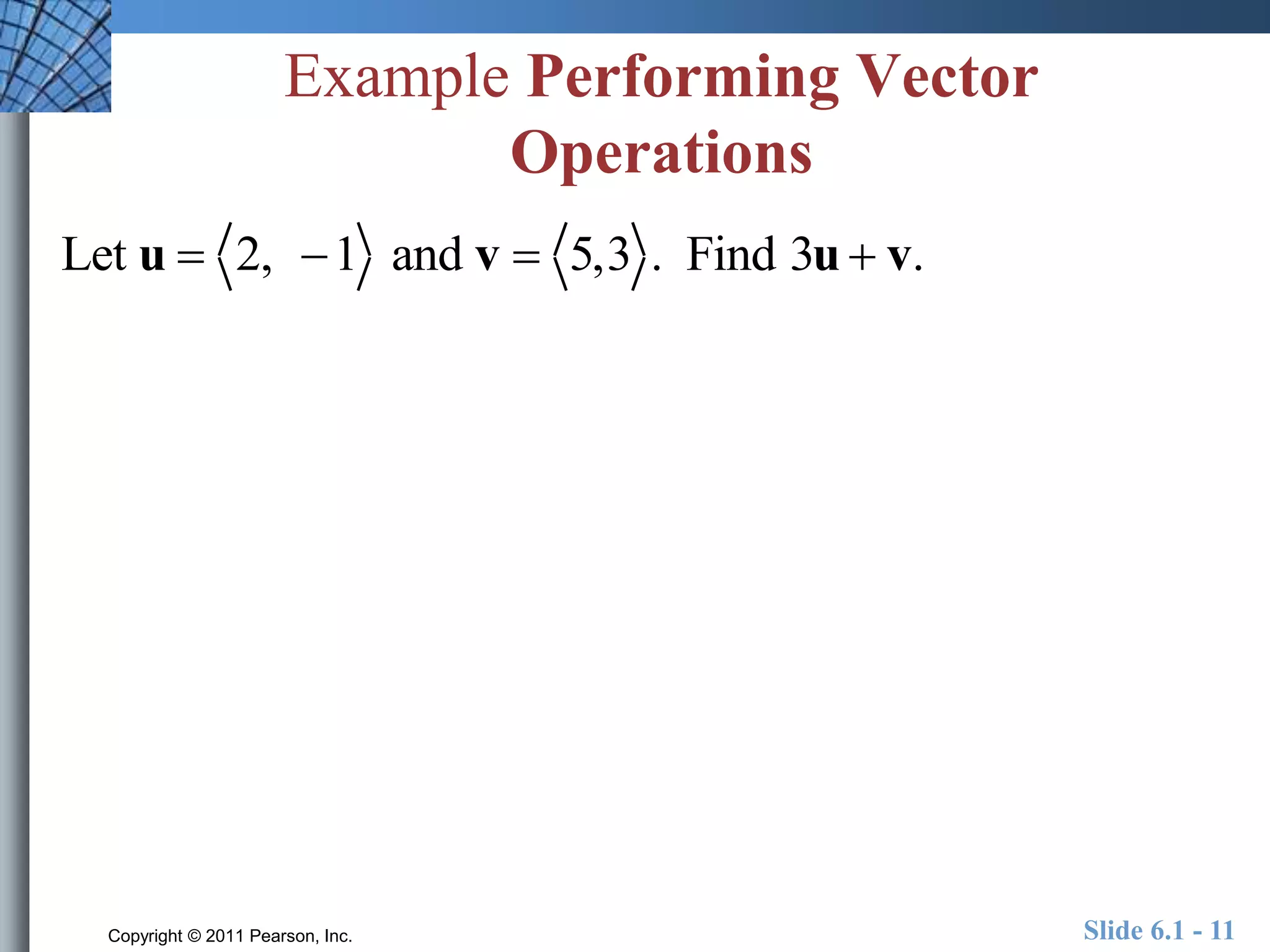 Example Performing Vector 
Operations 
Let u  2, 1 and v  5,3 . Find 3u  v. 
Copyright © 2011 Pearson, Inc. Slide 6.1 - 11 
 