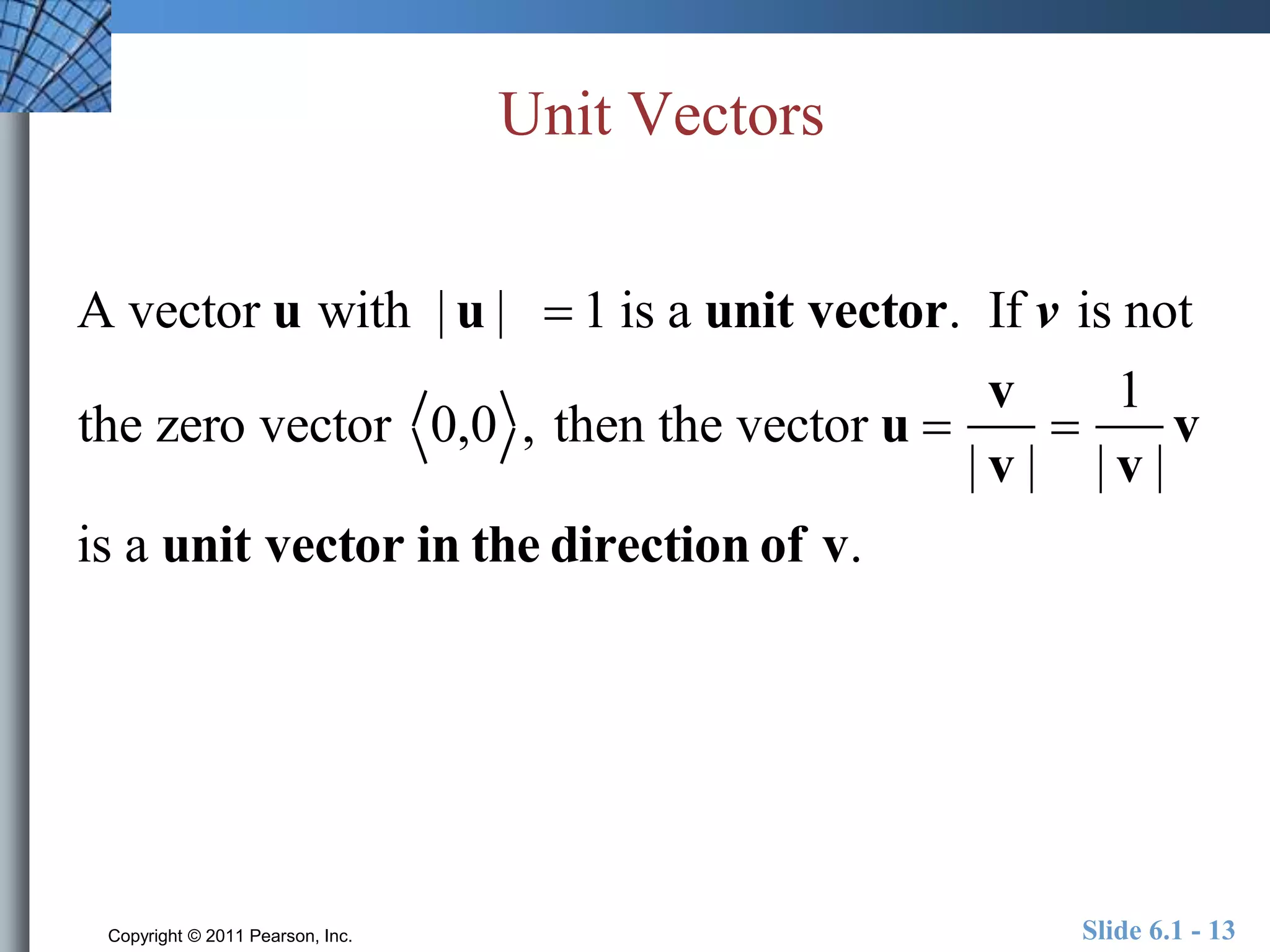Unit Vectors 
A vector u with | u |  1 is a unit vector. If v is not 
the zero vector 0,0 , then the vector u  
v 
| v | 
 
1 
| v | 
v 
is a unit vector in the direction of v. 
Copyright © 2011 Pearson, Inc. Slide 6.1 - 13 
 