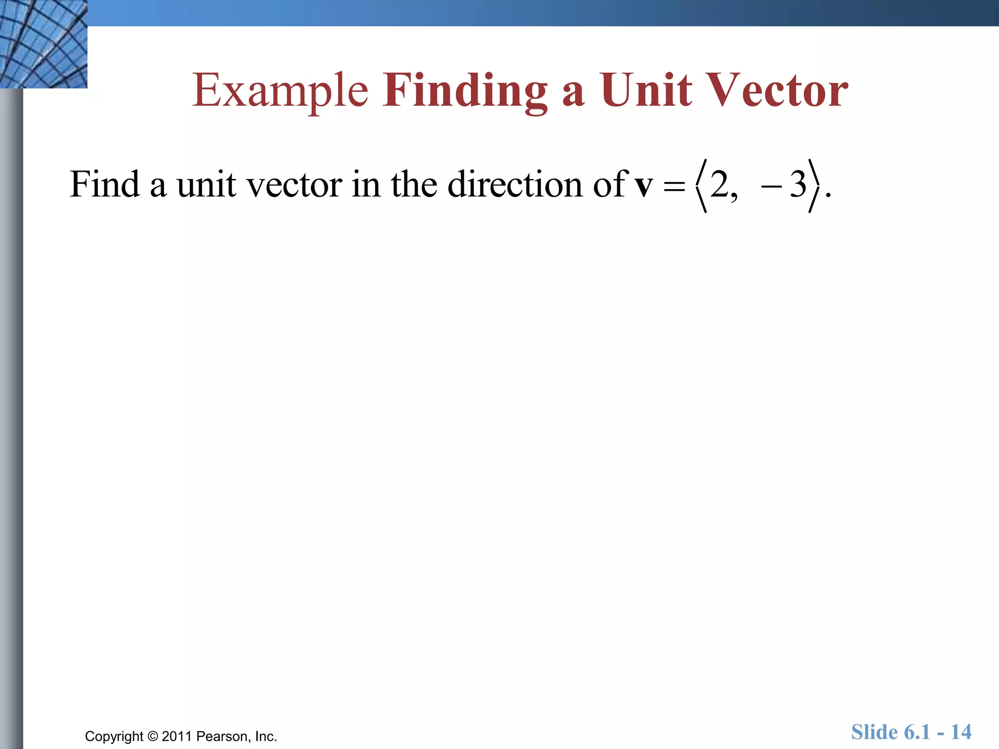 Example Finding a Unit Vector 
Find a unit vector in the direction of v  2,  3 . 
Copyright © 2011 Pearson, Inc. Slide 6.1 - 14 
 