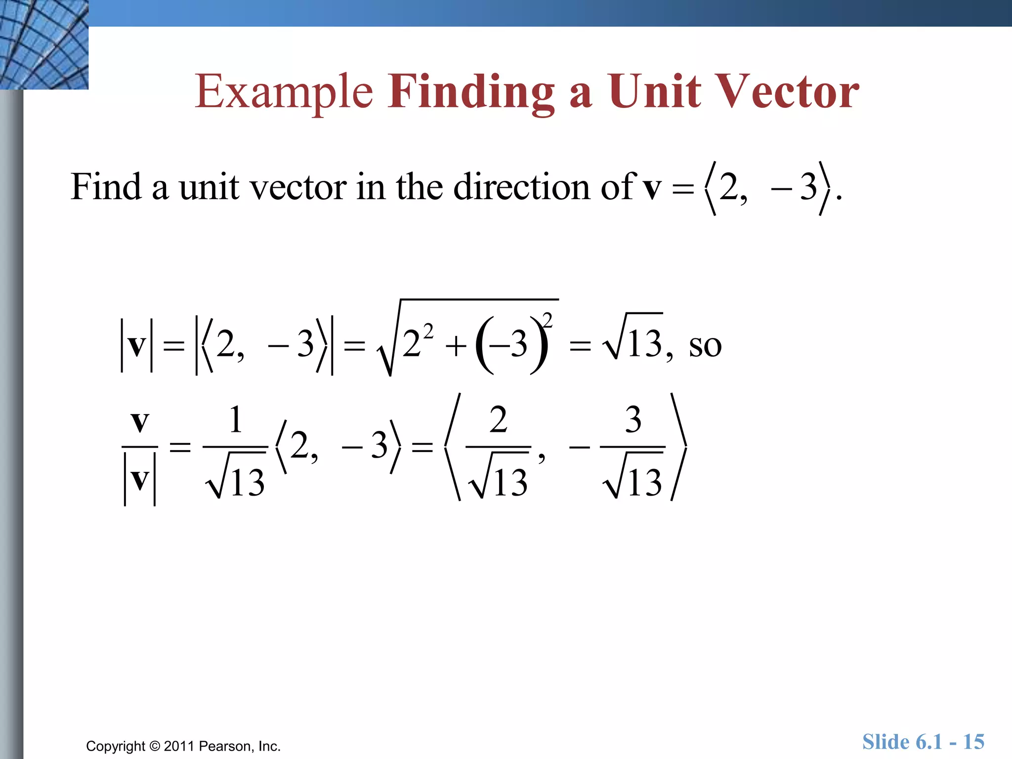 Example Finding a Unit Vector 
Find a unit vector in the direction of v  2,  3 . 
v  2,  3  22  32 
 13, so 
v 
v 
 
1 
13 
2,  3  
2 
13 
,  
3 
13 
Copyright © 2011 Pearson, Inc. Slide 6.1 - 15 
 