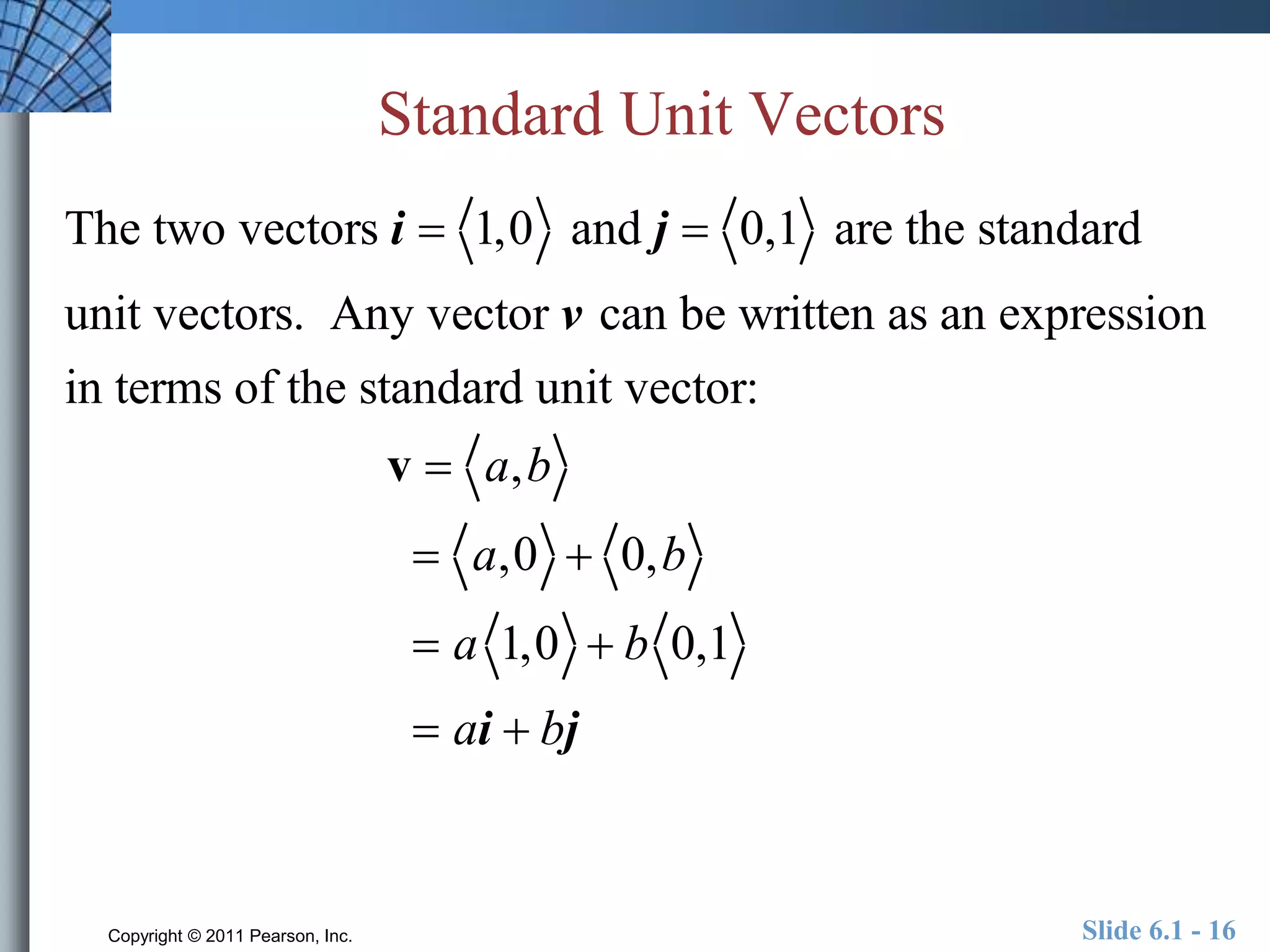 Standard Unit Vectors 
The two vectors i  1,0 and j  0,1 are the standard 
unit vectors. Any vector v can be written as an expression 
in terms of the standard unit vector: 
v  a,b 
 a,0  0,b 
 a 1,0  b 0,1 
 ai  bj 
Copyright © 2011 Pearson, Inc. Slide 6.1 - 16 
 