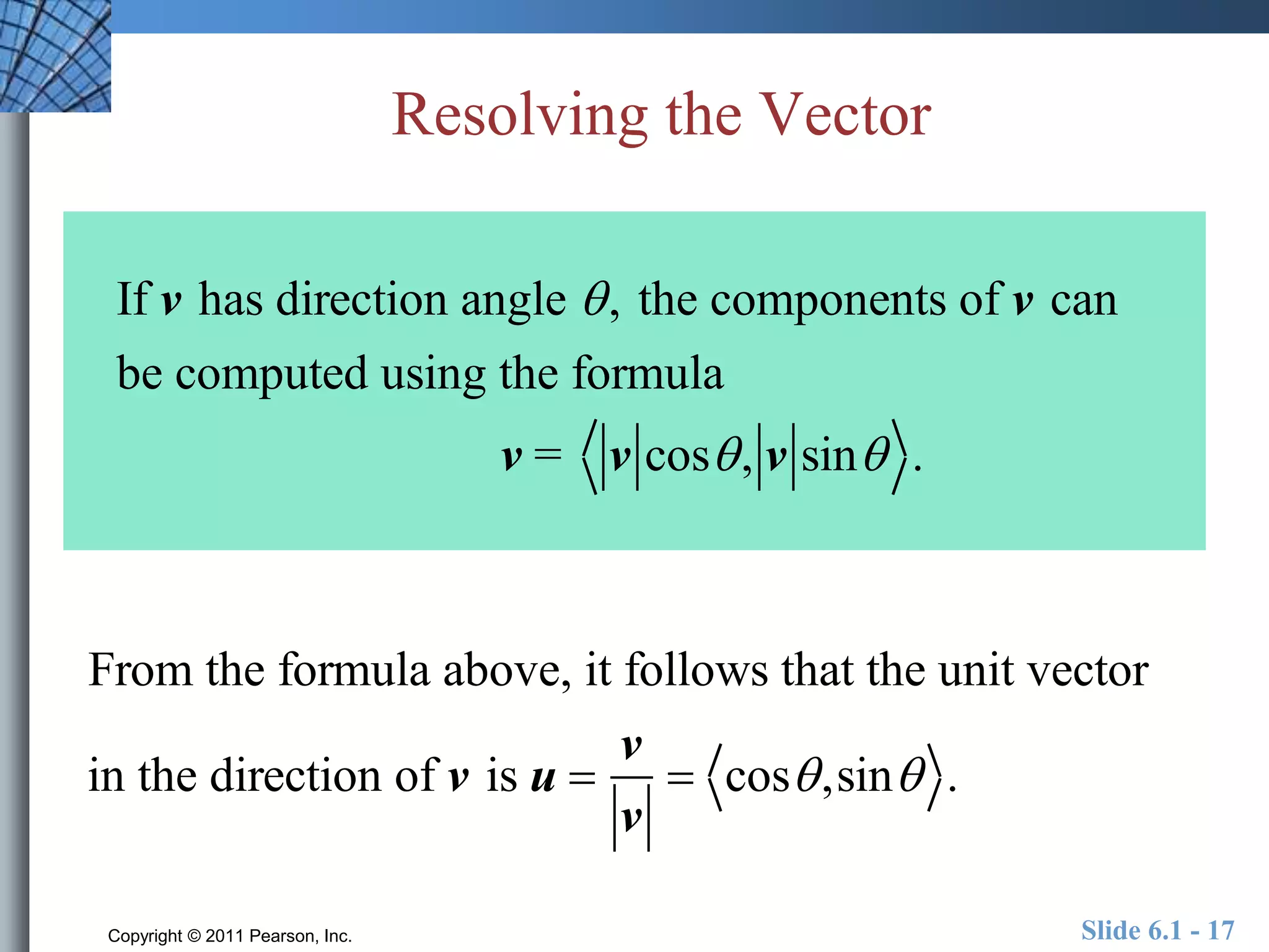 Resolving the Vector 
If v has direction angle  , the components of v can 
be computed using the formula 
v = v cos , v sin . 
From the formula above, it follows that the unit vector 
in the direction of v is u  
v 
v 
 cos ,sin . 
Copyright © 2011 Pearson, Inc. Slide 6.1 - 17 
 