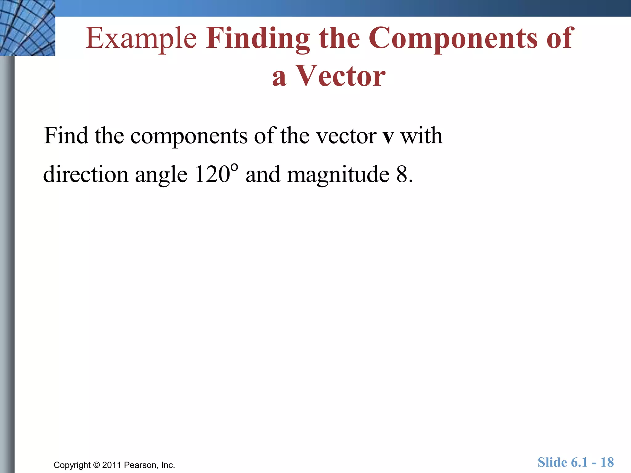 Example Finding the Components of 
a Vector 
Find the components of the vector v with 
direction angle 120o and magnitude 8. 
Copyright © 2011 Pearson, Inc. Slide 6.1 - 18 
 