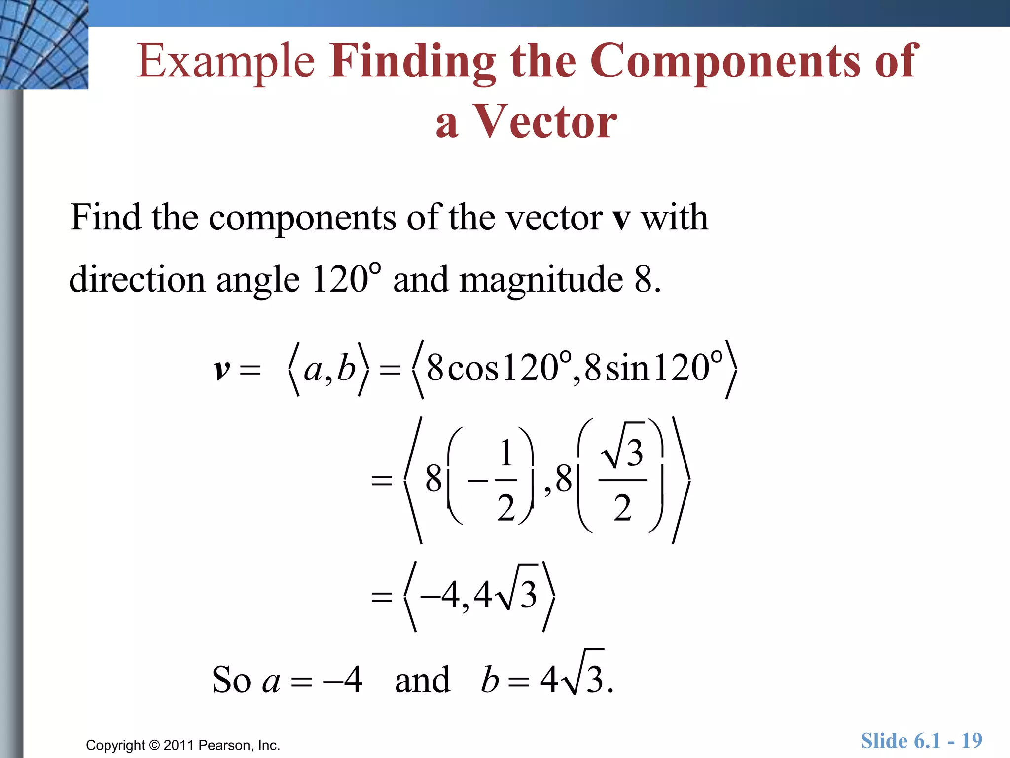 Example Finding the Components of 
a Vector 
Find the components of the vector v with 
direction angle 120o and magnitude 8. 
v  a,b  8cos120o,8sin120o 
 
 8  
1 
2 
  
 
  
,8 
3 
2 
 
  
 
  
 4,4 3 
So a  4 and b  4 3. 
Copyright © 2011 Pearson, Inc. Slide 6.1 - 19 
 