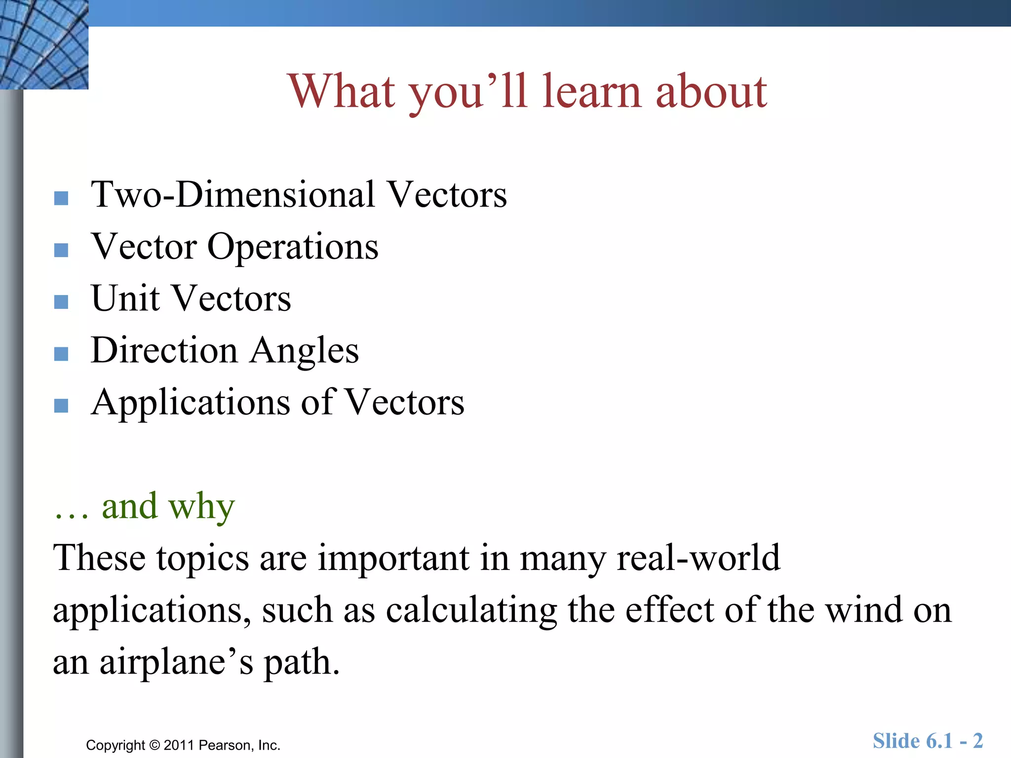 What you’ll learn about 
 Two-Dimensional Vectors 
 Vector Operations 
 Unit Vectors 
 Direction Angles 
 Applications of Vectors 
… and why 
These topics are important in many real-world 
applications, such as calculating the effect of the wind on 
an airplane’s path. 
Copyright © 2011 Pearson, Inc. Slide 6.1 - 2 
 