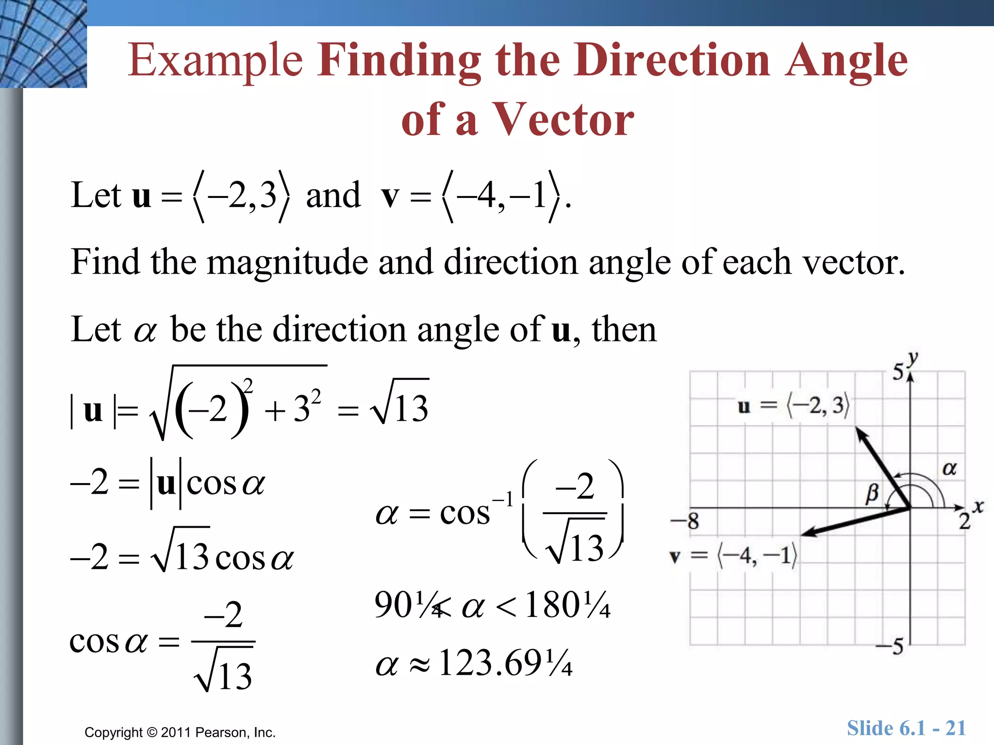 Example Finding the Direction Angle 
of a Vector 
Let u  2,3 and v  4, 1 . 
Find the magnitude and direction angle of each vector. 
Let  be the direction angle of u, then 
| u | 22 
 32  13 
2  u cos 
2  13cos 
cos  
2 
13 
 
  cos1 2 
13 
  
 
  
90¼   180¼ 
  123.69¼ 
Copyright © 2011 Pearson, Inc. Slide 6.1 - 21 
 