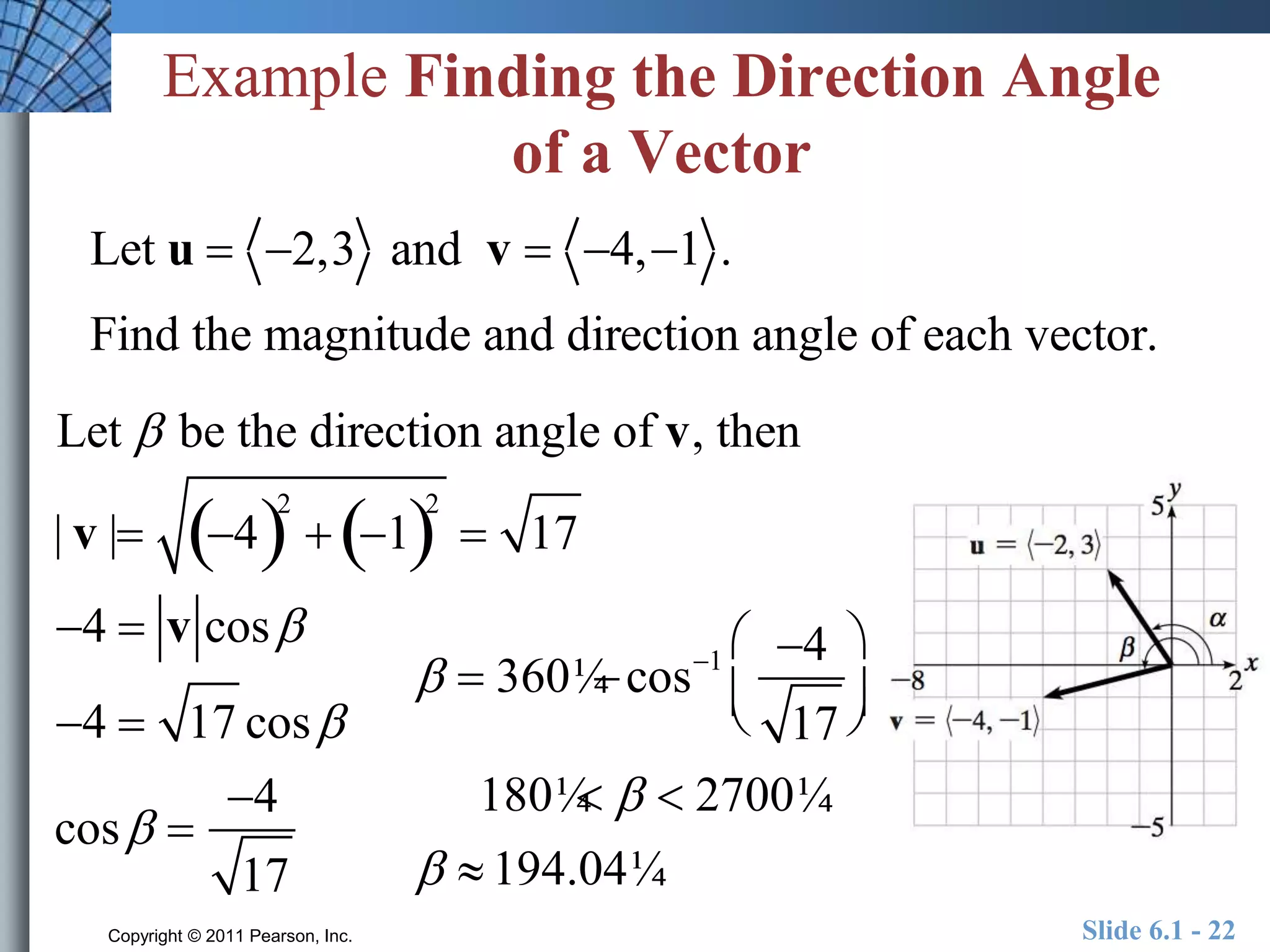 Example Finding the Direction Angle 
of a Vector 
Let u  2,3 and v  4, 1 . 
Find the magnitude and direction angle of each vector. 
Let  be the direction angle of v, then 
| v | 42 
 12 
 17 
4  v cos 
4  17 cos 
cos  
4 
17 
 
  360¼ cos1 4 
17 
  
 
  
180¼   2700¼ 
  194.04¼ 
Copyright © 2011 Pearson, Inc. Slide 6.1 - 22 
 