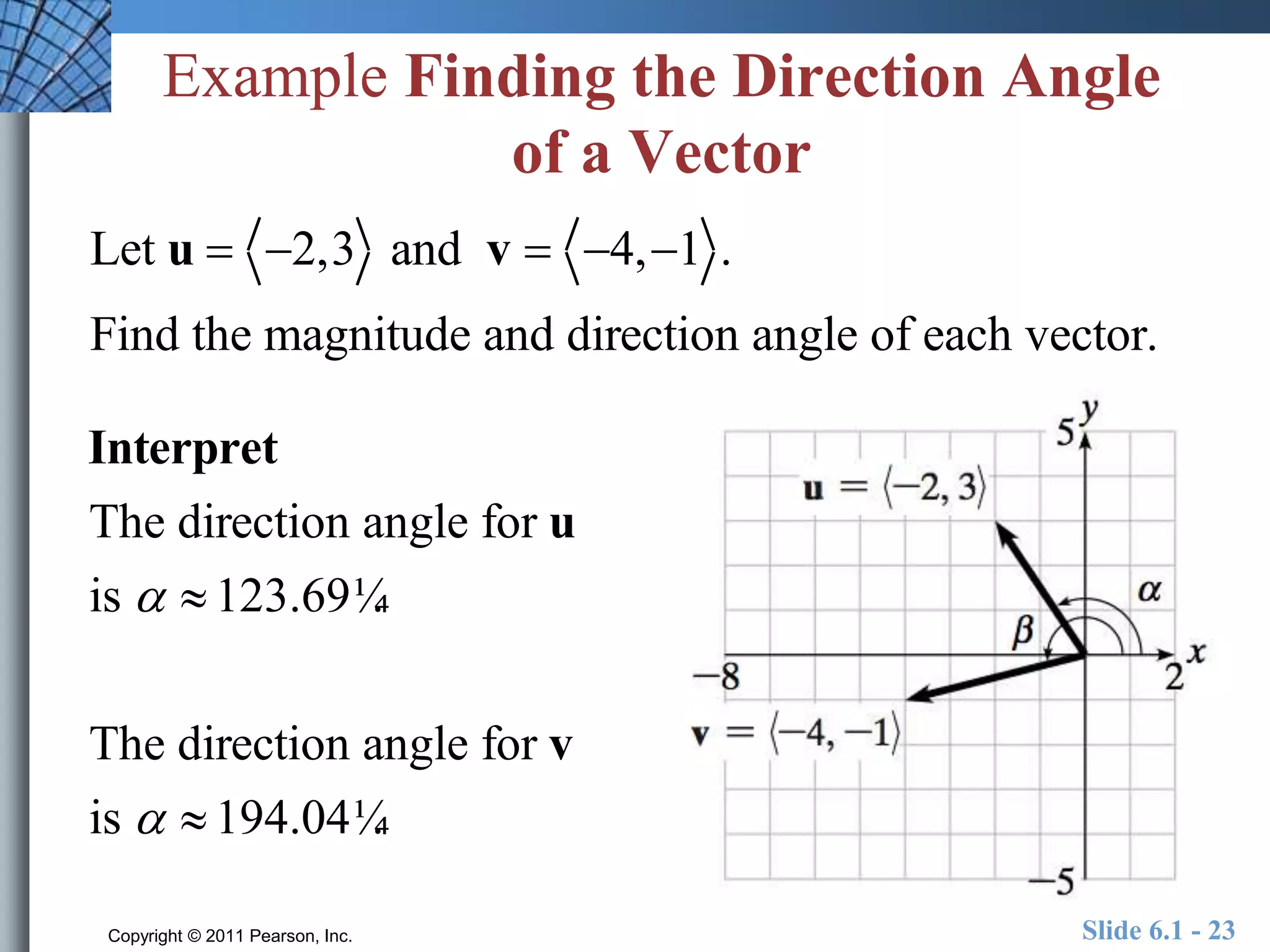 Example Finding the Direction Angle 
of a Vector 
Let u  2,3 and v  4, 1 . 
Find the magnitude and direction angle of each vector. 
Interpret 
The direction angle for u 
is   123.69¼. 
The direction angle for v 
is   194.04¼. 
Copyright © 2011 Pearson, Inc. Slide 6.1 - 23 
 
