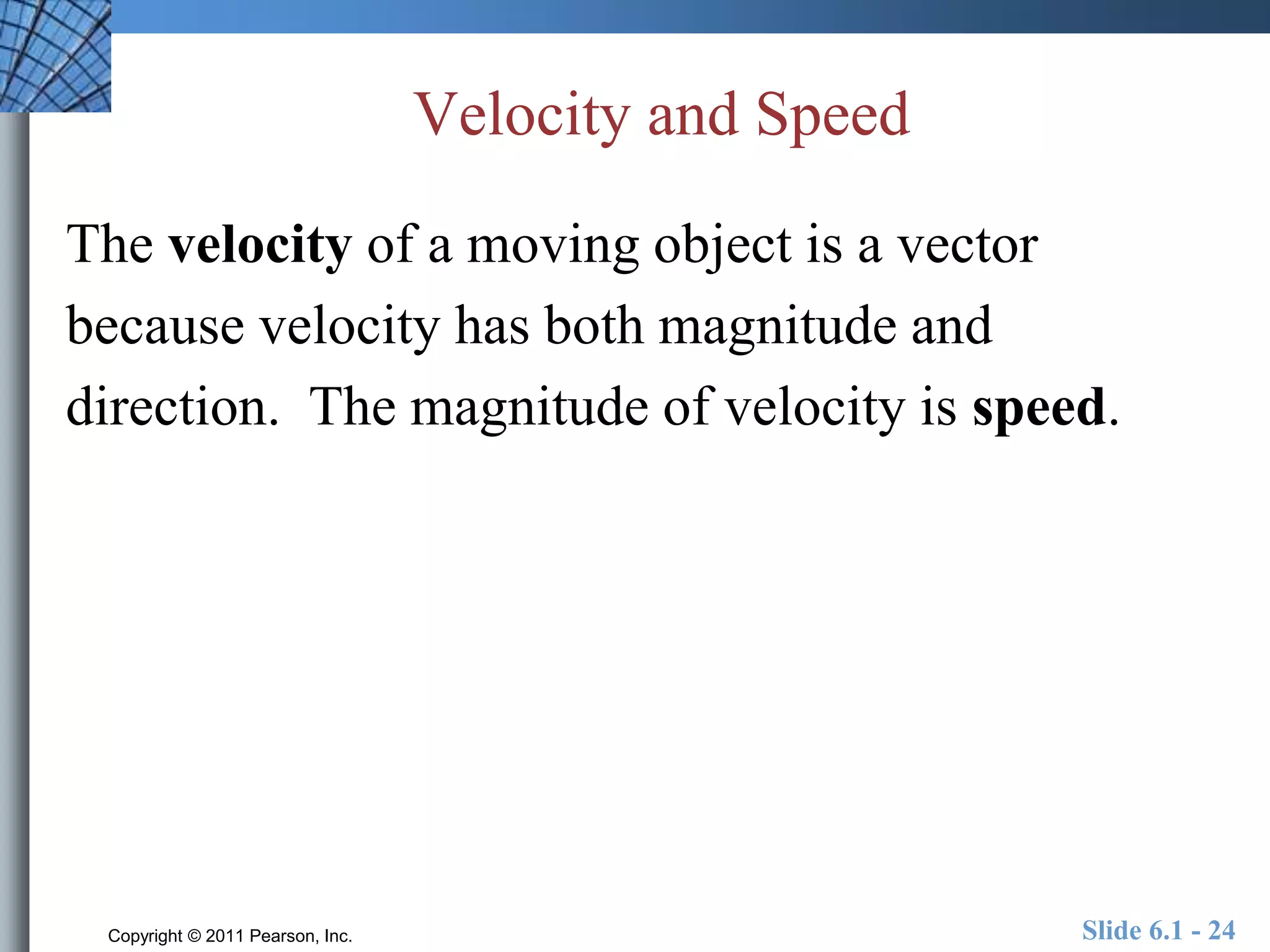 Velocity and Speed 
The velocity of a moving object is a vector 
because velocity has both magnitude and 
direction. The magnitude of velocity is speed. 
Copyright © 2011 Pearson, Inc. Slide 6.1 - 24 
 