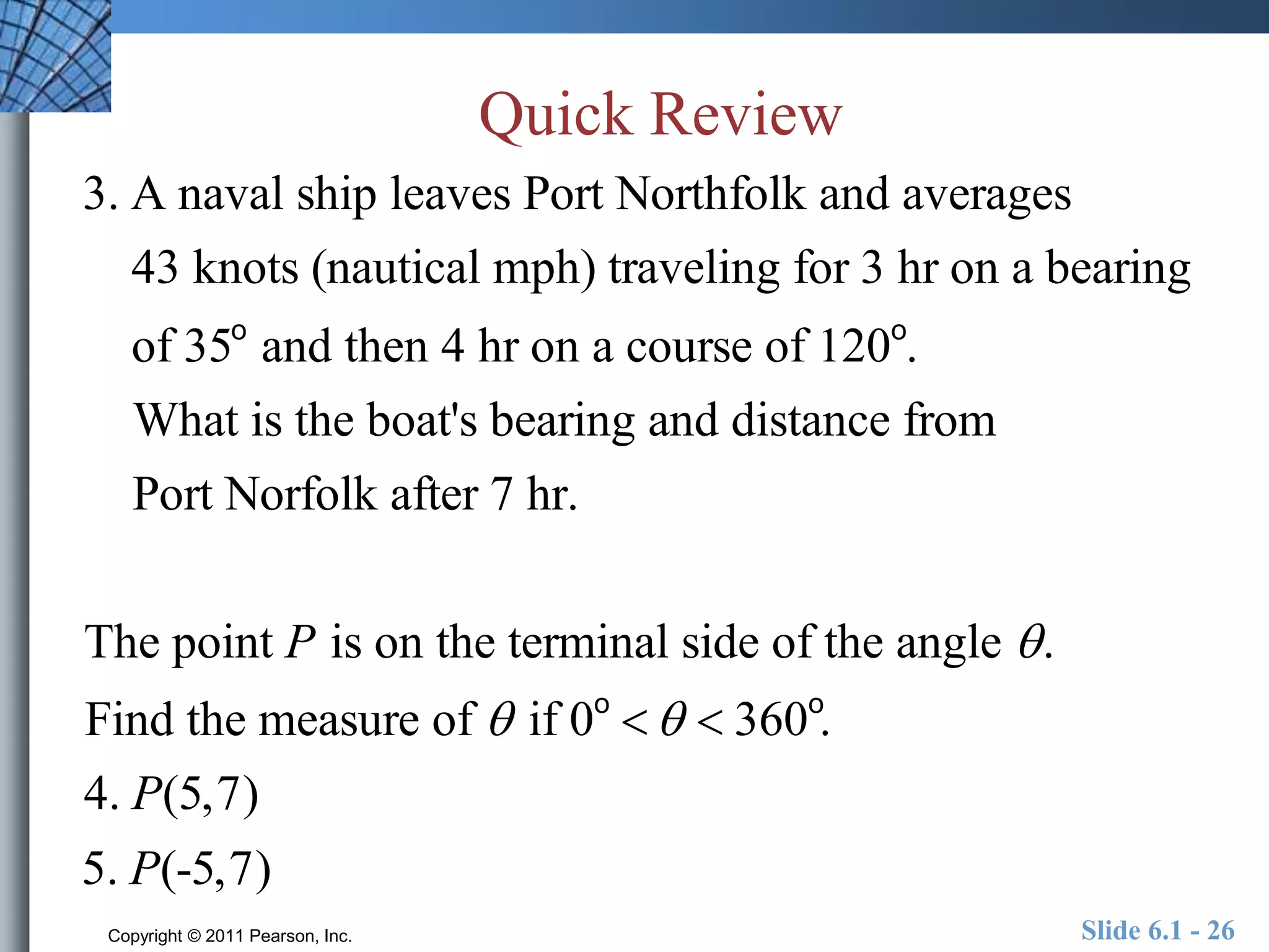 Quick Review 
3. A naval ship leaves Port Northfolk and averages 
43 knots (nautical mph) traveling for 3 hr on a bearing 
of 35o and then 4 hr on a course of 120o. 
What is the boat's bearing and distance from 
Port Norfolk after 7 hr. 
The point P is on the terminal side of the angle  . 
Find the measure of  if 0o    360o. 
4. P(5,7) 
5. P(-5,7) 
Copyright © 2011 Pearson, Inc. Slide 6.1 - 26 
 