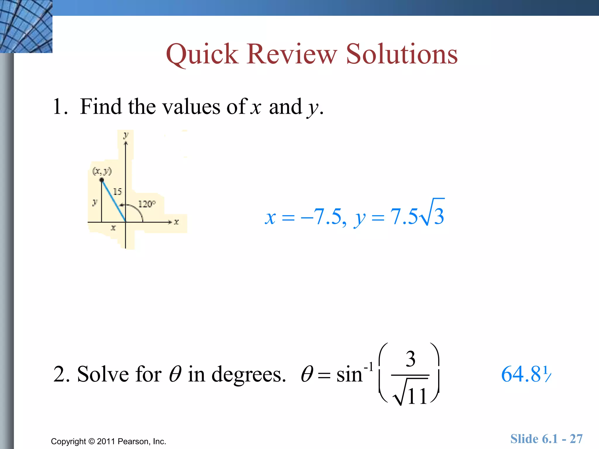 Quick Review Solutions 
1. Find the values of x and y. 
x  7.5, y  7.5 3 
 
2. Solve for  in degrees.   sin-1 3 
11 
  
 
  
64.8¼ 
Copyright © 2011 Pearson, Inc. Slide 6.1 - 27 
 