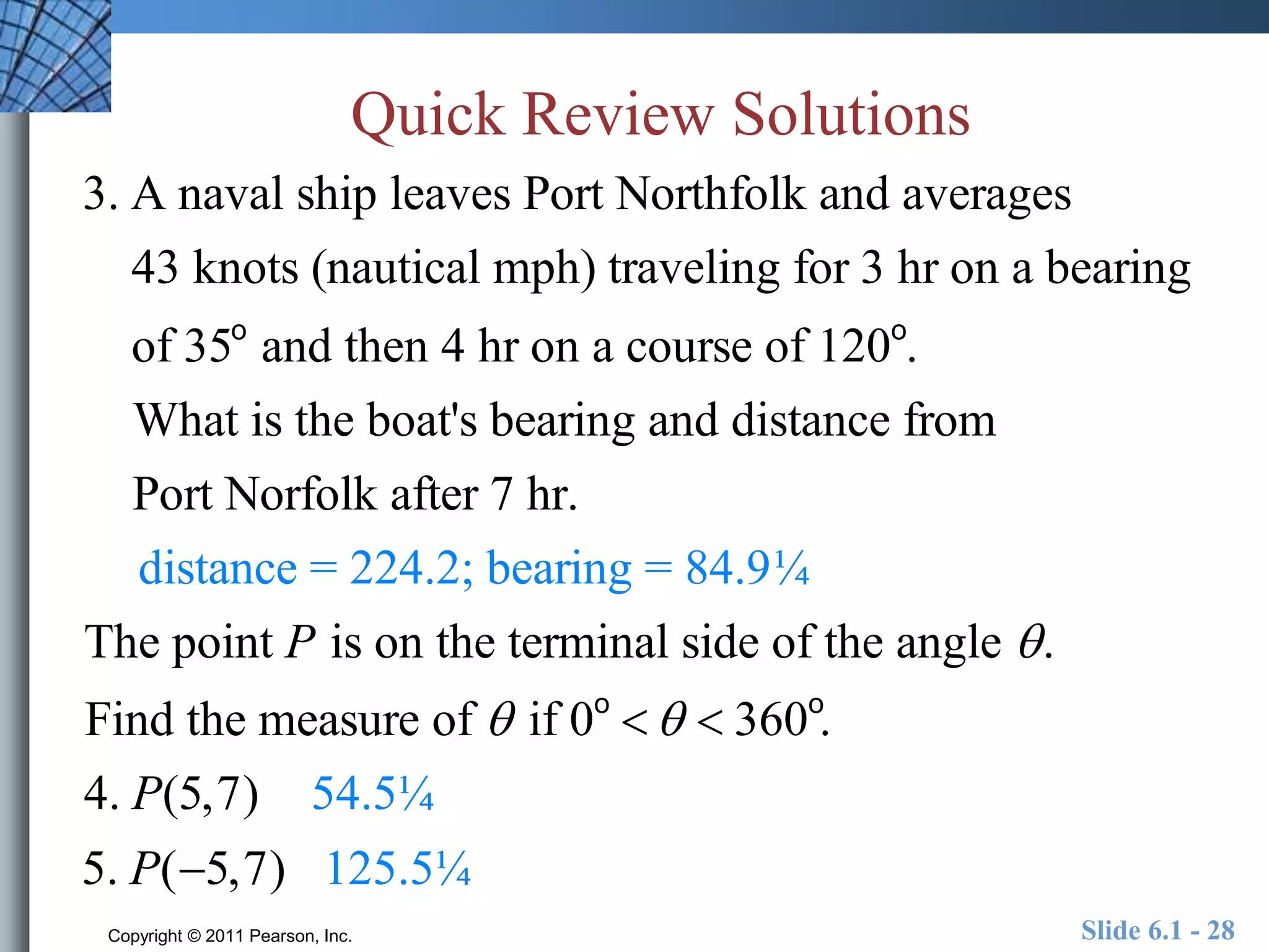 Quick Review Solutions 
3. A naval ship leaves Port Northfolk and averages 
43 knots (nautical mph) traveling for 3 hr on a bearing 
of 35o and then 4 hr on a course of 120o. 
What is the boat's bearing and distance from 
Port Norfolk after 7 hr. 
distance = 224.2; bearing = 84.9¼ 
The point P is on the terminal side of the angle  . 
Find the measure of  if 0o    360o. 
4. P(5,7) 54.5¼ 
5. P(5,7) 125.5¼ 
Copyright © 2011 Pearson, Inc. Slide 6.1 - 28 
