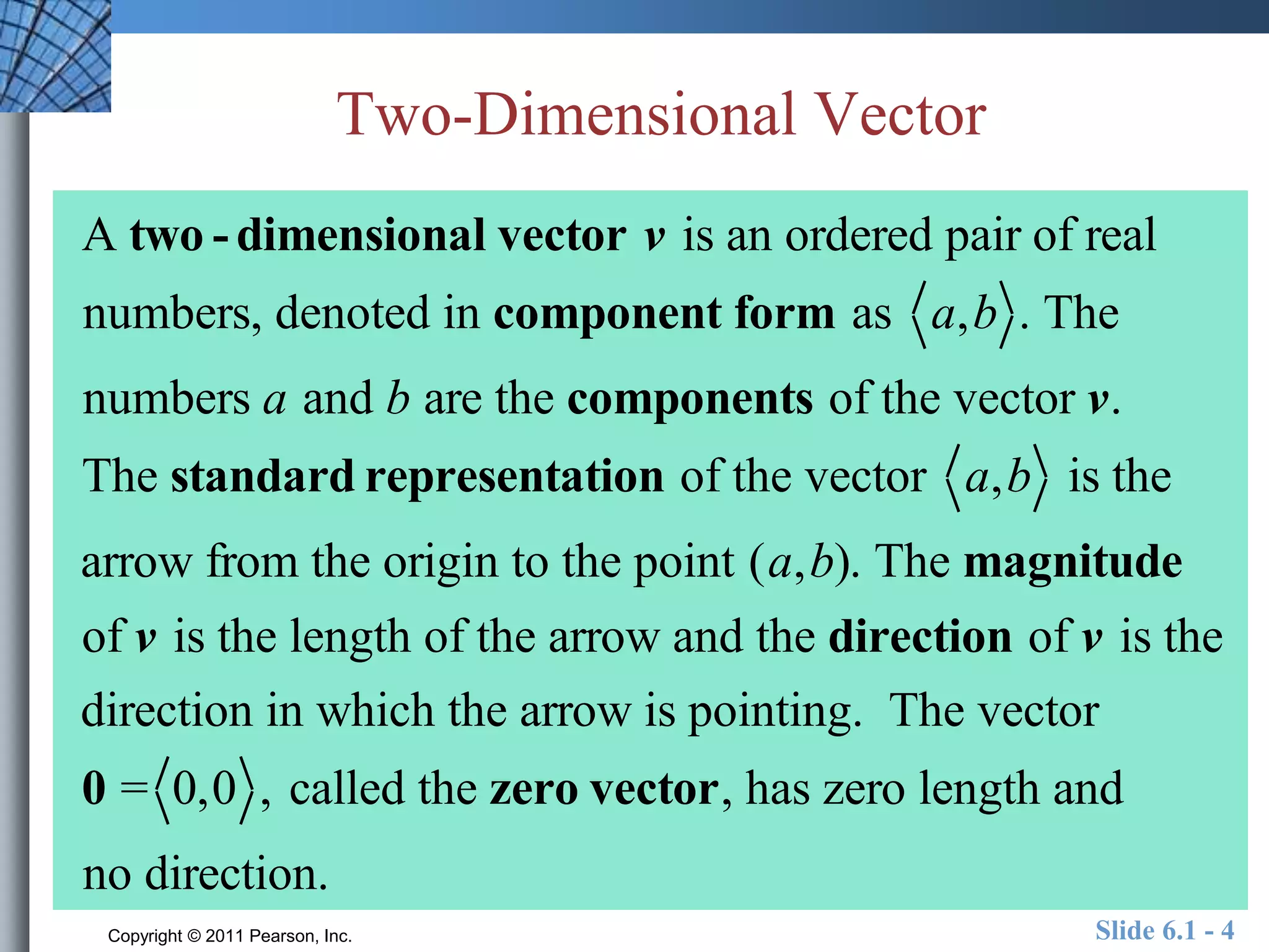 Two-Dimensional Vector 
A two - dimensional vector v is an ordered pair of real 
numbers, denoted in component form as a,b . The 
numbers a and b are the components of the vector v. 
The standard representation of the vector a,b is the 
arrow from the origin to the point (a,b). The magnitude 
of v is the length of the arrow and the direction of v is the 
direction in which the arrow is pointing. The vector 
0 = 0,0 , called the zero vector, has zero length and 
no direction. 
Copyright © 2011 Pearson, Inc. Slide 6.1 - 4 
 
