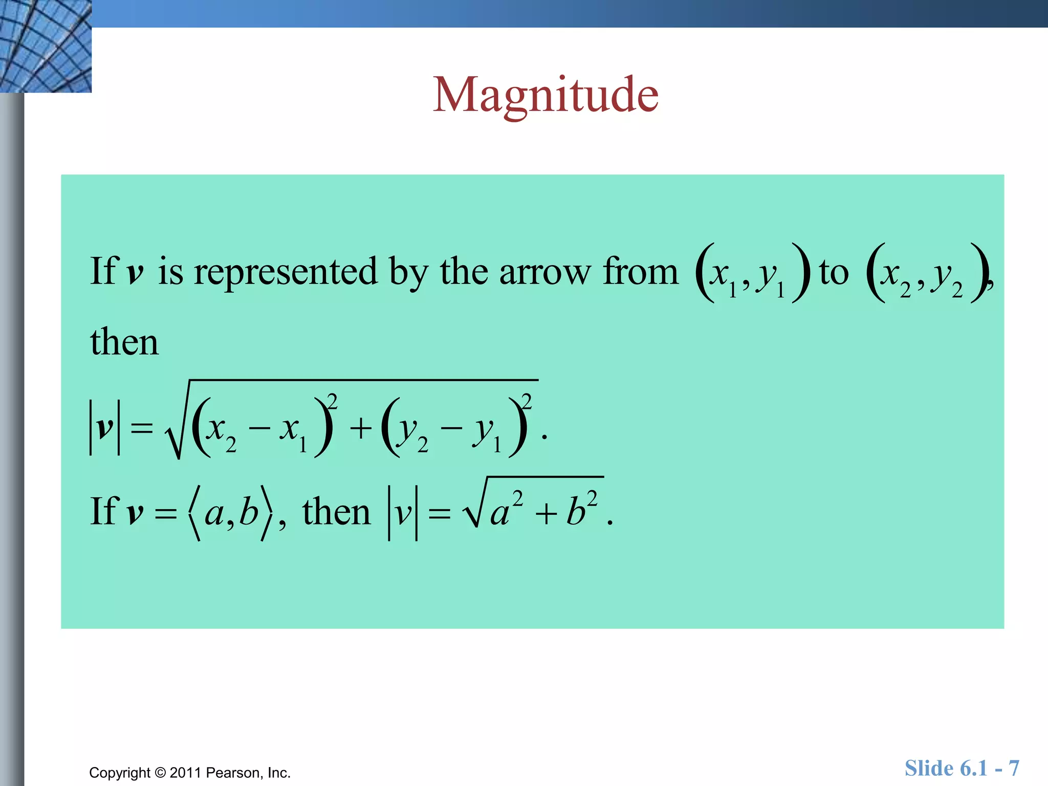 Magnitude 
If v is represented by the arrow from x1, y1   to x2 , y2  , 
then 
v  x2  x1  2 
 y2  y1  2 
. 
If v  a,b , then v  a2  b2 . 
Copyright © 2011 Pearson, Inc. Slide 6.1 - 7 
 