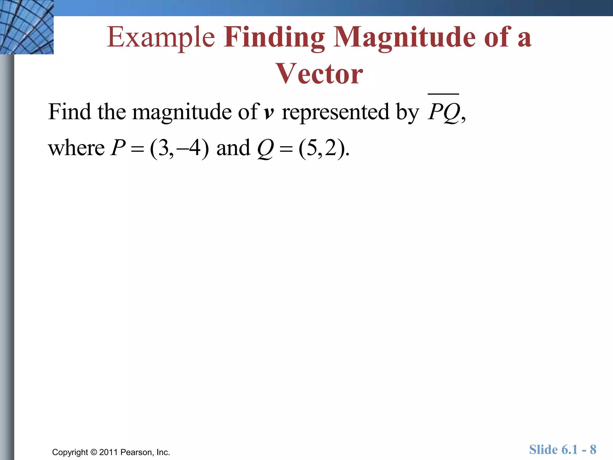Example Finding Magnitude of a 
Vector 
Find the magnitude of v represented by PQ, 
where P  (3,4) and Q  (5,2). 
Copyright © 2011 Pearson, Inc. Slide 6.1 - 8 
 