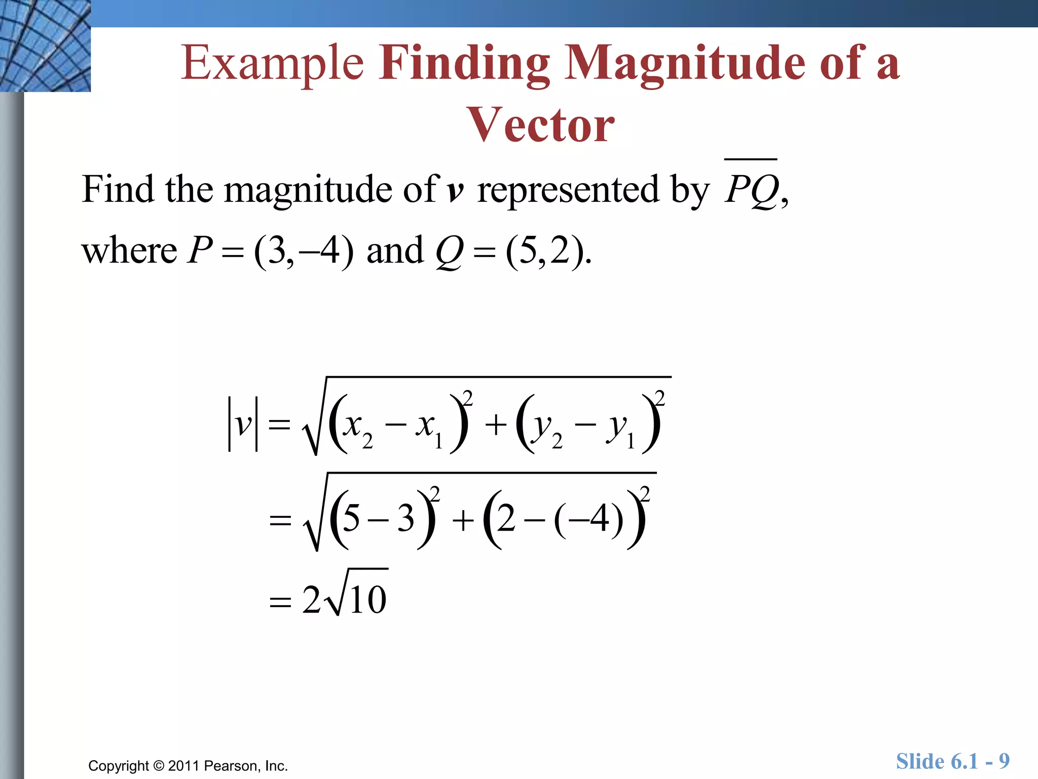 Example Finding Magnitude of a 
Vector 
Find the magnitude of v represented by PQ, 
where P  (3,4) and Q  (5,2). 
v  x2  x1  2 
 y2  y1  2 
 5 32 
 2  (4)2 
 2 10 
Copyright © 2011 Pearson, Inc. Slide 6.1 - 9 
 