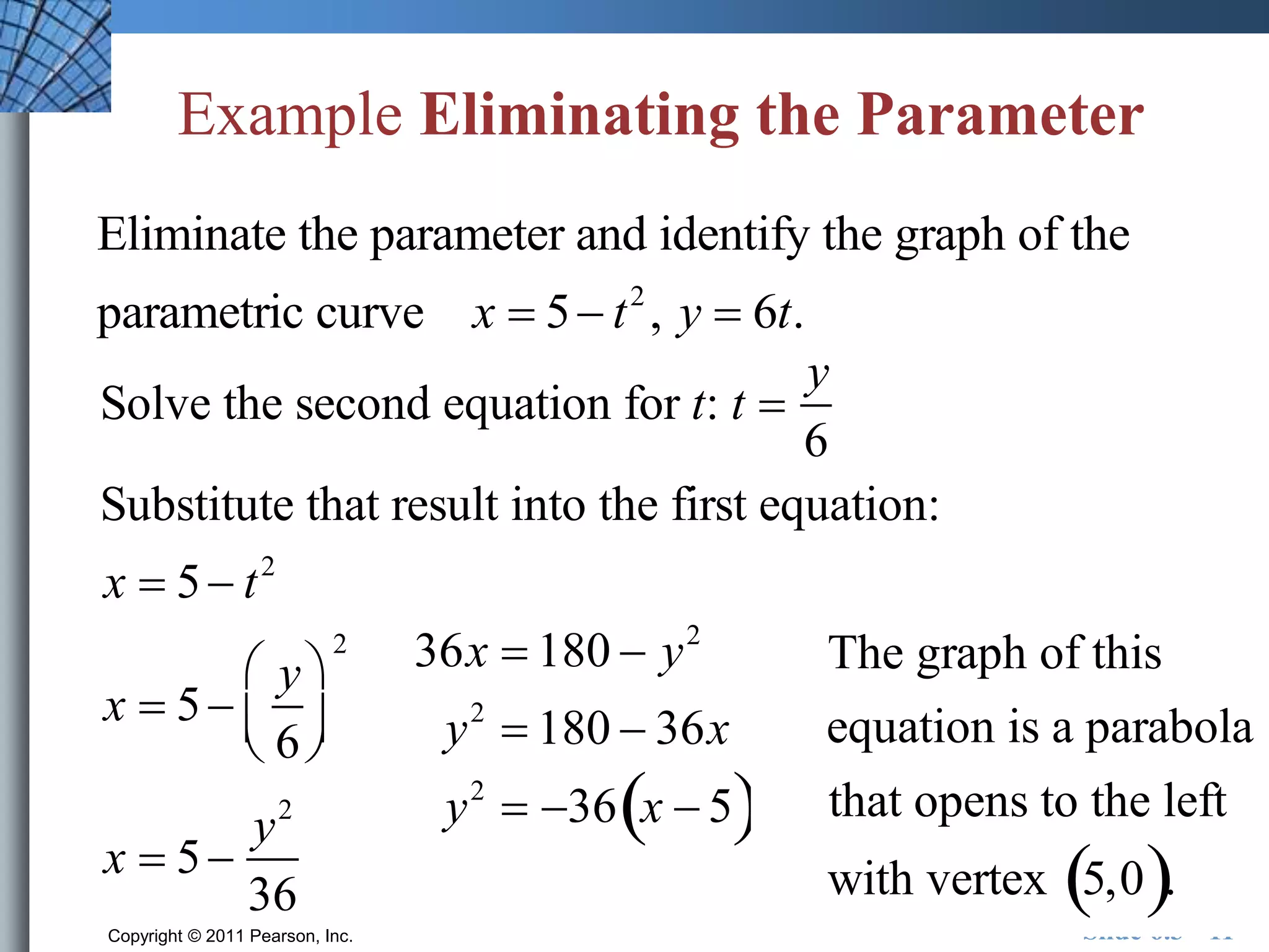 Example Eliminating the Parameter 
Eliminate the parameter and identify the graph of the 
parametric curve x  5 t 2 , y  6t. 
Solve the second equation for t: t  
y 
6 
Substitute that result into the first equation: 
x  5  t 2 
x  5  
y 
6 
 
  
  2 
 
x  5  
y2 
36 
The graph of this 
equation is a parabola 
that opens to the left 
with vertex 5,0. 
36x  180  y2 
y2  180  36x 
y2  36x  5 
Copyright © 2011 Pearson, Inc. Slide 6.3 - 11 
 