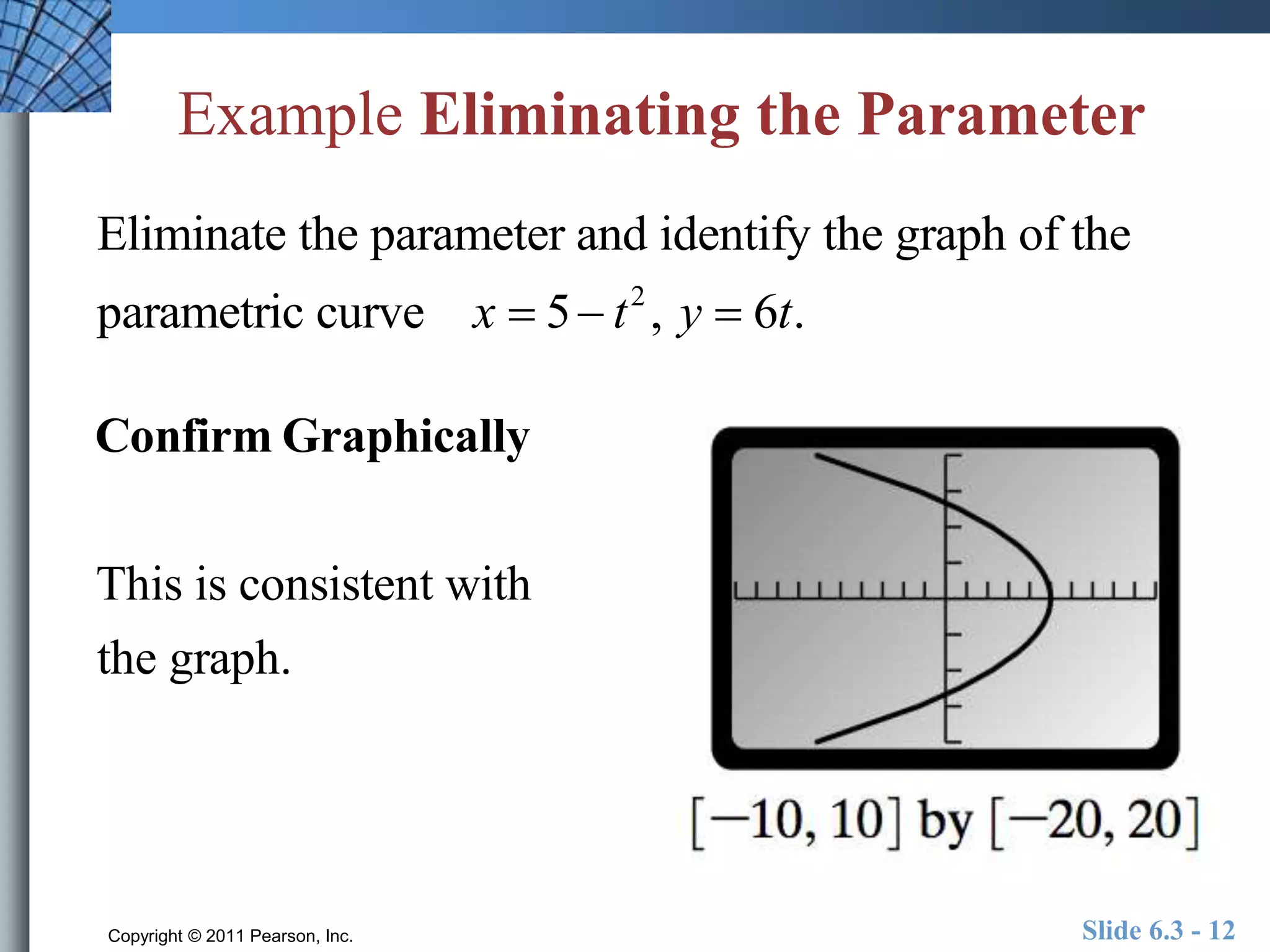 Example Eliminating the Parameter 
Eliminate the parameter and identify the graph of the 
parametric curve x  5 t 2 , y  6t. 
Confirm Graphically 
This is consistent with 
the graph. 
Copyright © 2011 Pearson, Inc. Slide 6.3 - 12 
 
